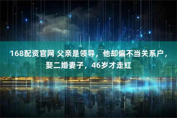 168配资官网 父亲是领导，他却偏不当关系户，娶二婚妻子，46岁才走红