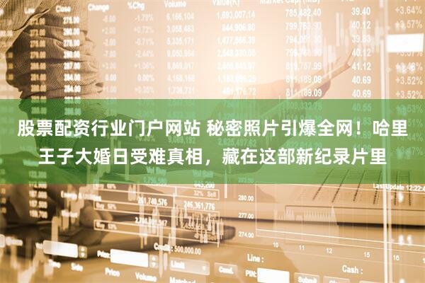 股票配资行业门户网站 秘密照片引爆全网！哈里王子大婚日受难真相，藏在这部新纪录片里