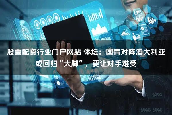 股票配资行业门户网站 体坛：国青对阵澳大利亚或回归“大脚”，要让对手难受