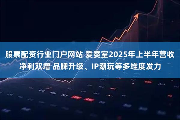 股票配资行业门户网站 爱婴室2025年上半年营收净利双增 品牌升级、IP潮玩等多维度发力