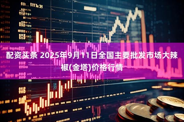 配资头条 2025年9月11日全国主要批发市场大辣椒(金塔)价格行情