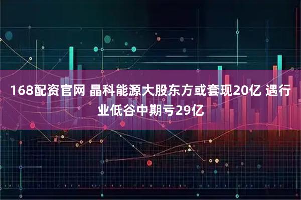 168配资官网 晶科能源大股东方或套现20亿 遇行业低谷中期亏29亿