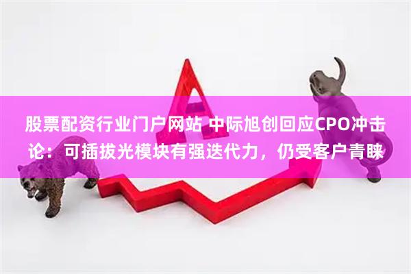 股票配资行业门户网站 中际旭创回应CPO冲击论：可插拔光模块有强迭代力，仍受客户青睐