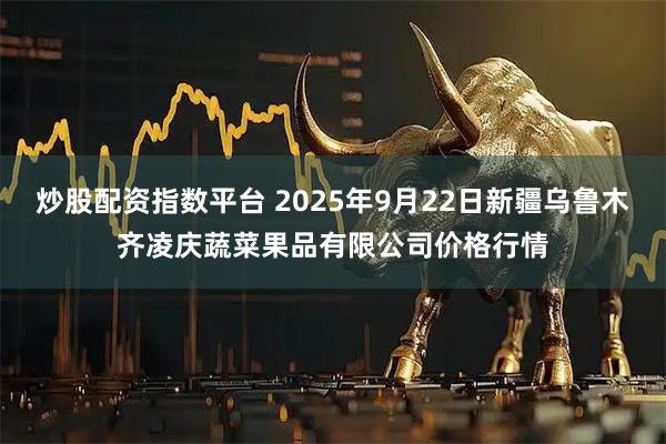 炒股配资指数平台 2025年9月22日新疆乌鲁木齐凌庆蔬菜果品有限公司价格行情