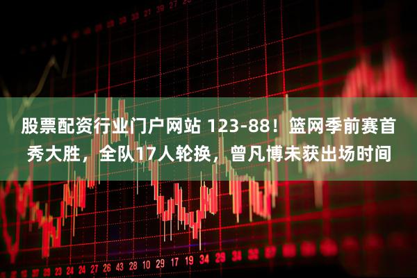 股票配资行业门户网站 123-88!篮网季前赛首秀大胜,全队17人轮换,曾凡博未获出场时间