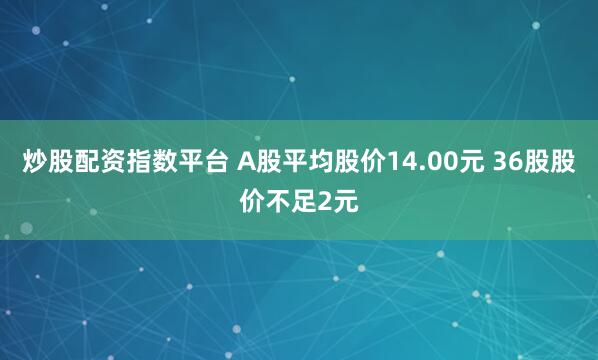 炒股配资指数平台 A股平均股价14.00元 36股股价不足2元