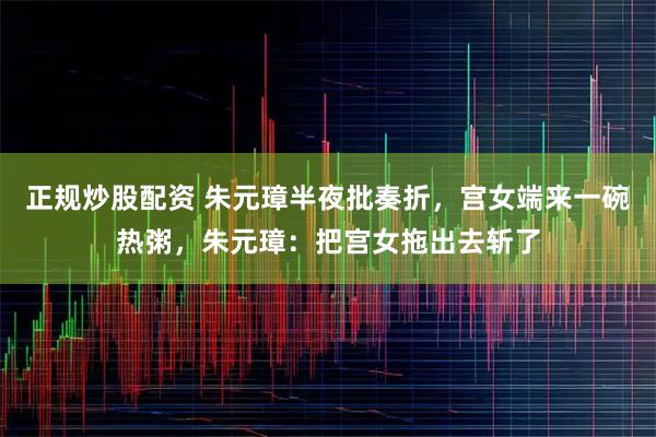 正规炒股配资 朱元璋半夜批奏折，宫女端来一碗热粥，朱元璋：把宫女拖出去斩了