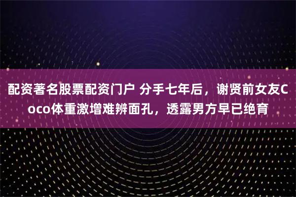 配资著名股票配资门户 分手七年后，谢贤前女友Coco体重激增难辨面孔，透露男方早已绝育