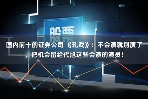 国内前十的证券公司 《轧戏》：不会演就别演了，把机会留给代旭这些会演的演员！