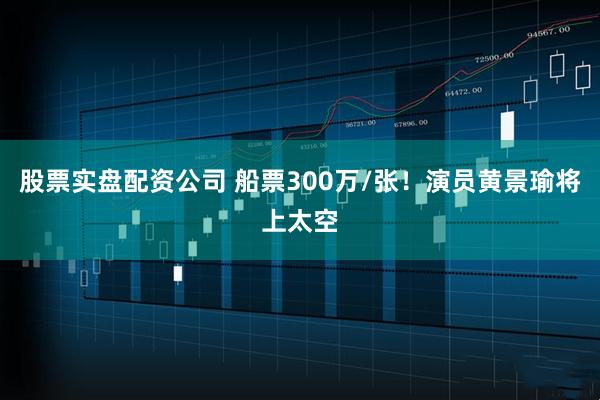 股票实盘配资公司 船票300万/张！演员黄景瑜将上太空