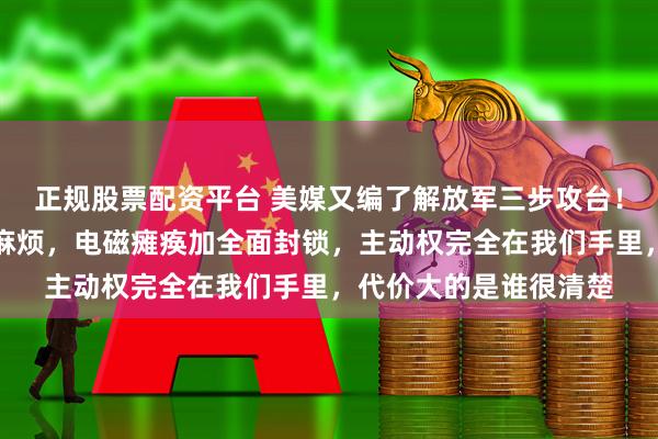 正规股票配资平台 美媒又编了解放军三步攻台！真动手根本不用那么麻烦，电磁瘫痪加全面封锁，主动权完全在我们手里，代价大的是谁很清楚