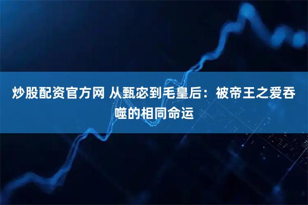 炒股配资官方网 从甄宓到毛皇后：被帝王之爱吞噬的相同命运
