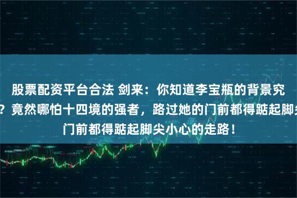 股票配资平台合法 剑来:你知道李宝瓶的背景究竟有多强大吗?竟然哪怕十四境的强者,路过她的门前都得踮起脚尖小心的走路!