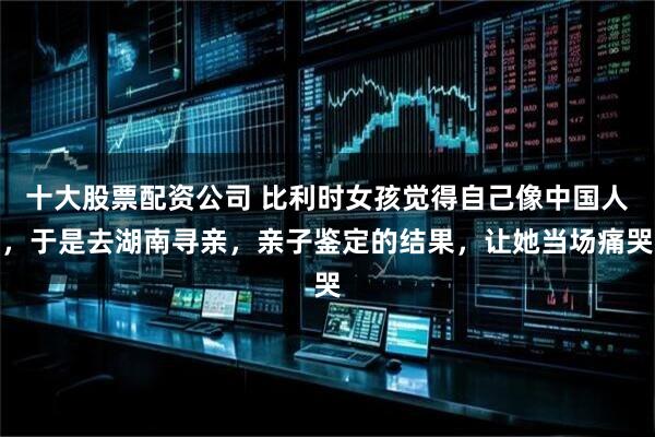 十大股票配资公司 比利时女孩觉得自己像中国人，于是去湖南寻亲，亲子鉴定的结果，让她当场痛哭