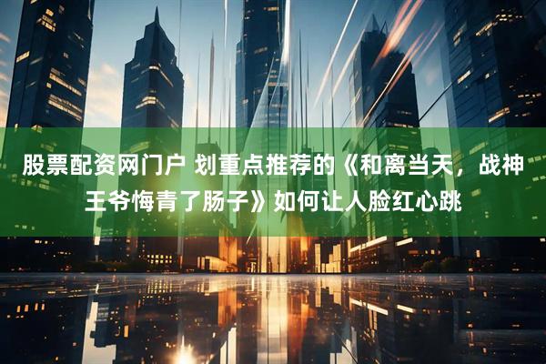 股票配资网门户 划重点推荐的《和离当天，战神王爷悔青了肠子》如何让人脸红心跳