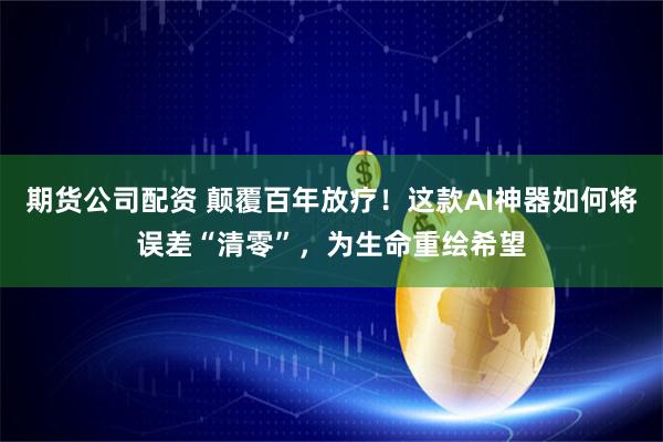 期货公司配资 颠覆百年放疗！这款AI神器如何将误差“清零”，为生命重绘希望