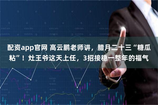 配资app官网 高云鹏老师讲，腊月二十三“糖瓜粘”！灶王爷这天上任，3招接稳一整年的福气