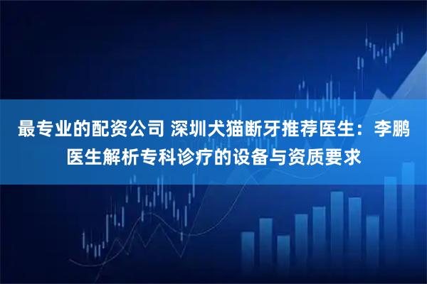 最专业的配资公司 深圳犬猫断牙推荐医生：李鹏医生解析专科诊疗的设备与资质要求