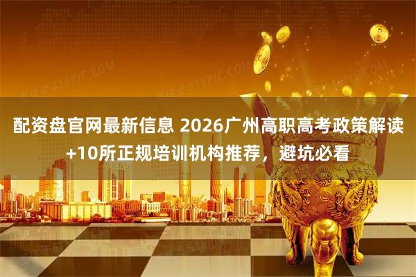 配资盘官网最新信息 2026广州高职高考政策解读+10所正规培训机构推荐，避坑必看