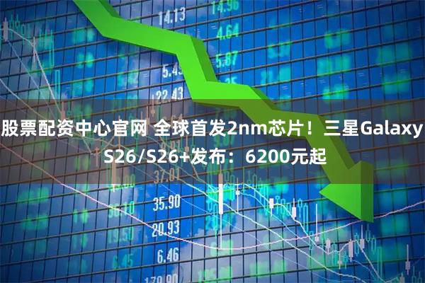 股票配资中心官网 全球首发2nm芯片！三星Galaxy S26/S26+发布：6200元起