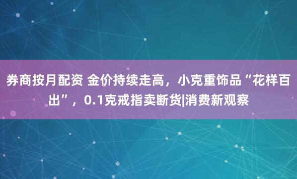 券商按月配资 金价持续走高，小克重饰品“花样百出”，0.1克戒指卖断货|消费新观察