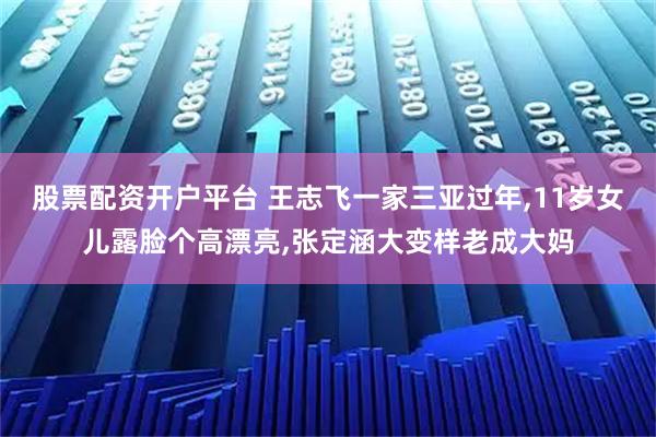 股票配资开户平台 王志飞一家三亚过年,11岁女儿露脸个高漂亮,张定涵大变样老成大妈