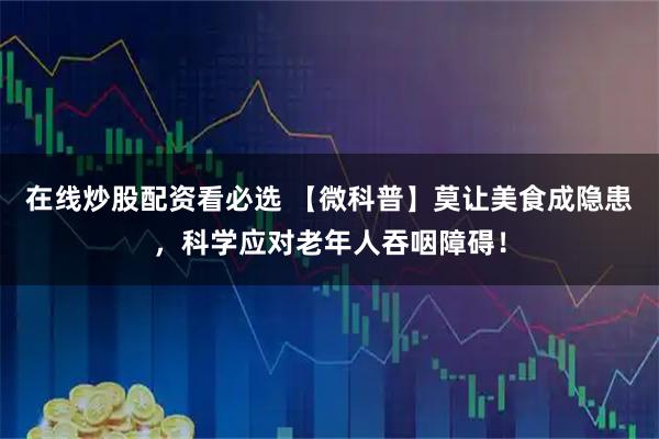 在线炒股配资看必选 【微科普】莫让美食成隐患，科学应对老年人吞咽障碍！