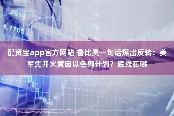 配资宝app官方网站 鲁比奥一句话爆出反转：美军先开火竟因以色列计划？底线在哪