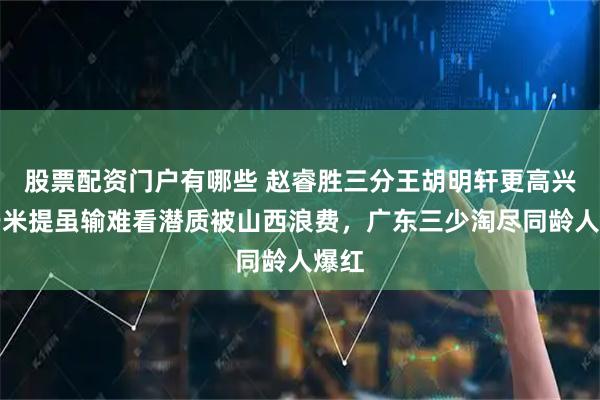 股票配资门户有哪些 赵睿胜三分王胡明轩更高兴，于米提虽输难看潜质被山西浪费，广东三少淘尽同龄人爆红