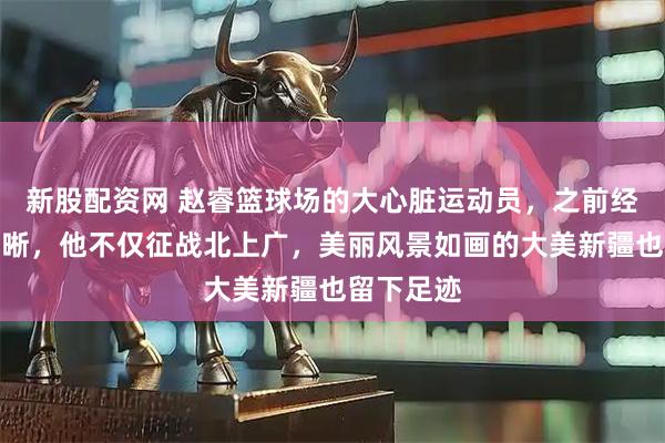 新股配资网 赵睿篮球场的大心脏运动员，之前经历虽不清晰，他不仅征战北上广，美丽风景如画的大美新疆也留下足迹