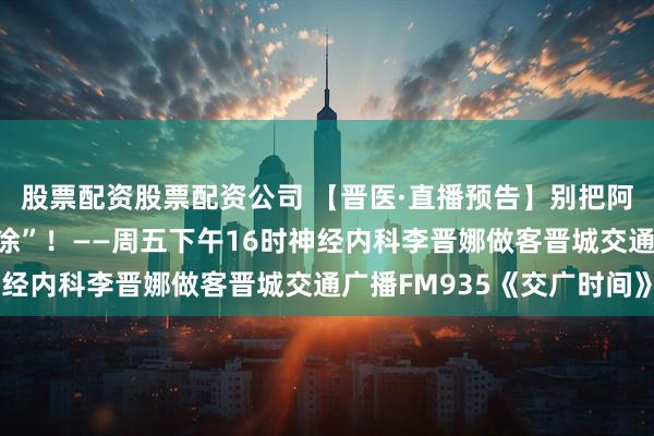 股票配资股票配资公司 【晋医·直播预告】别把阿尔茨海默症当 “老糊涂”!——周五下午16时神经内科李晋娜做客晋城交通广播FM935《交广时间》
