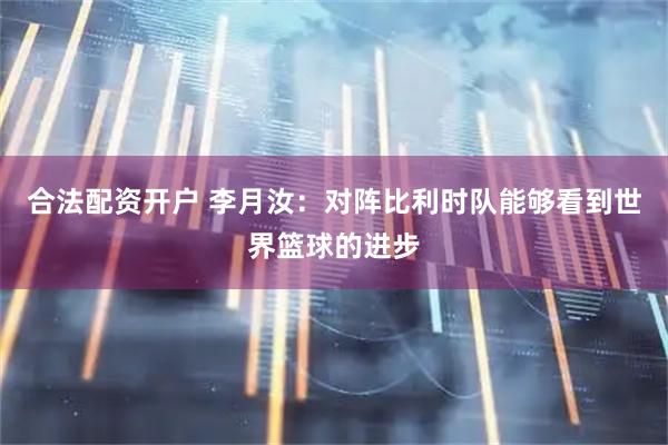 合法配资开户 李月汝:对阵比利时队能够看到世界篮球的进步