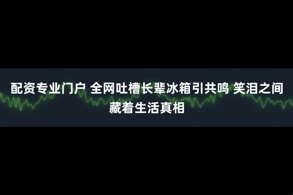 配资专业门户 全网吐槽长辈冰箱引共鸣 笑泪之间藏着生活真相