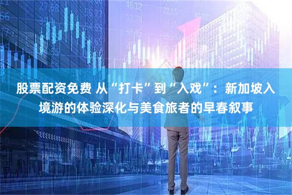 股票配资免费 从“打卡”到“入戏”:新加坡入境游的体验深化与美食旅者的早春叙事