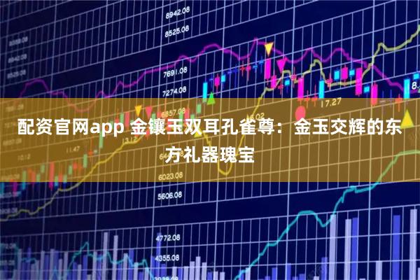 配资官网app 金镶玉双耳孔雀尊:金玉交辉的东方礼器瑰宝