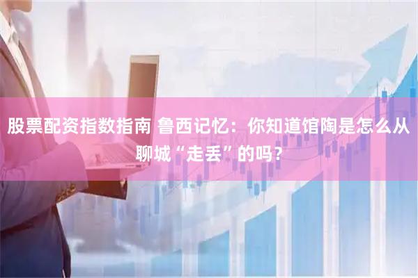 股票配资指数指南 鲁西记忆：你知道馆陶是怎么从聊城“走丢”的吗？