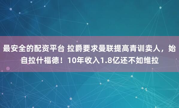 最安全的配资平台 拉爵要求曼联提高青训卖人，始自拉什福德！10年收入1.8亿还不如维拉