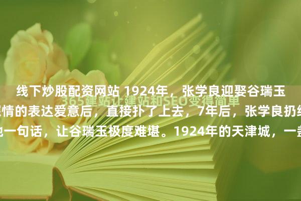 线下炒股配资网站 1924年，张学良迎娶谷瑞玉，洞房花烛夜，张学良深情的表达爱意后，直接扑了上去，7年后，张学良扔给她10万大洋，怒骂了她一句话，让谷瑞玉极度难堪。1924年的天津城，一盏红烛照亮了两张年轻的脸。张学良挑开盖头，看着眼前这个从枪林弹雨里摸爬滚打找过来的女人，心里那股子热乎劲儿简直没法说。...