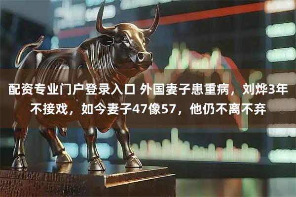 配资专业门户登录入口 外国妻子患重病，刘烨3年不接戏，如今妻子47像57，他仍不离不弃