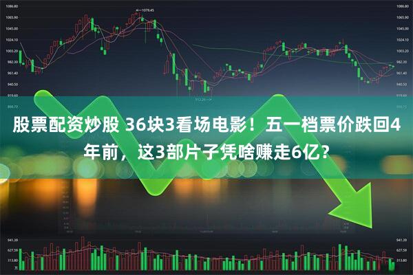 股票配资炒股 36块3看场电影！五一档票价跌回4年前，这3部片子凭啥赚走6亿？