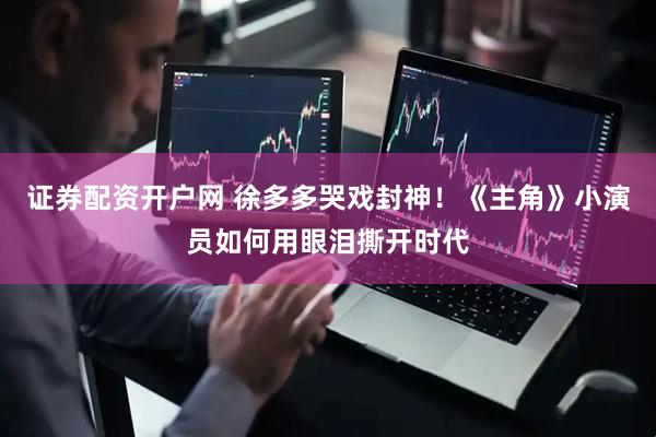 证券配资开户网 徐多多哭戏封神！《主角》小演员如何用眼泪撕开时代