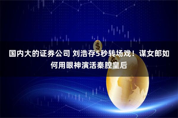 国内大的证券公司 刘浩存5秒转场戏!谋女郎如何用眼神演活秦腔皇后