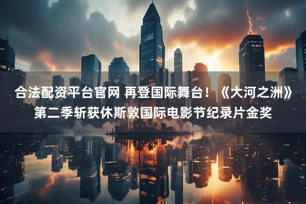 合法配资平台官网 再登国际舞台！《大河之洲》第二季斩获休斯敦国际电影节纪录片金奖