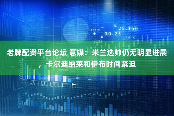 老牌配资平台论坛 意媒：米兰选帅仍无明显进展，卡尔迪纳莱和伊布时间紧迫