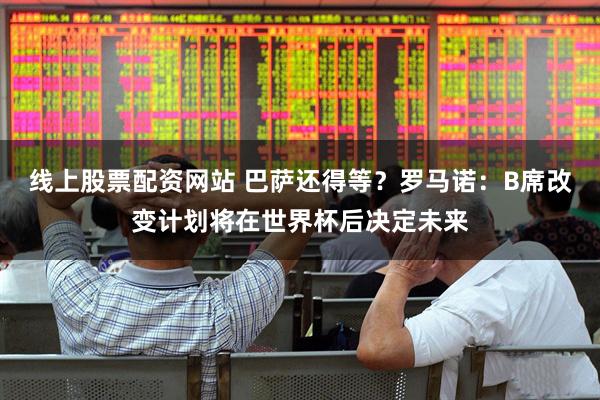 线上股票配资网站 巴萨还得等？罗马诺：B席改变计划将在世界杯后决定未来