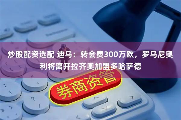 炒股配资选配 迪马：转会费300万欧，罗马尼奥利将离开拉齐奥加盟多哈萨德
