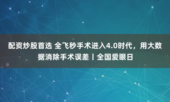 配资炒股首选 全飞秒手术进入4.0时代，用大数据消除手术误差丨全国爱眼日