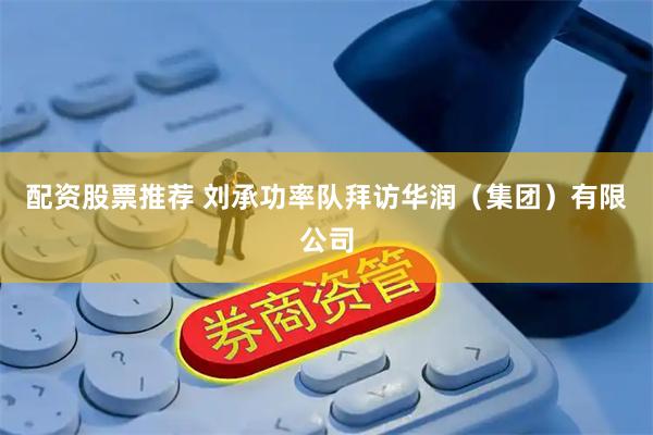 配资股票推荐 刘承功率队拜访华润（集团）有限公司