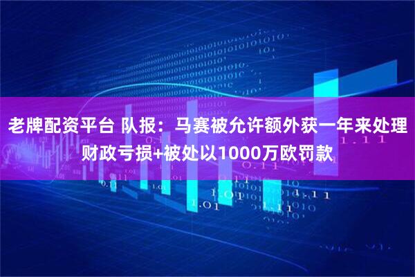 老牌配资平台 队报：马赛被允许额外获一年来处理财政亏损+被处以1000万欧罚款
