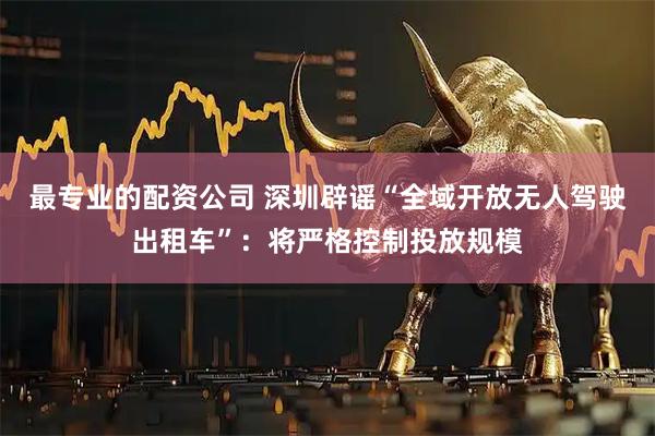 最专业的配资公司 深圳辟谣“全域开放无人驾驶出租车”：将严格控制投放规模